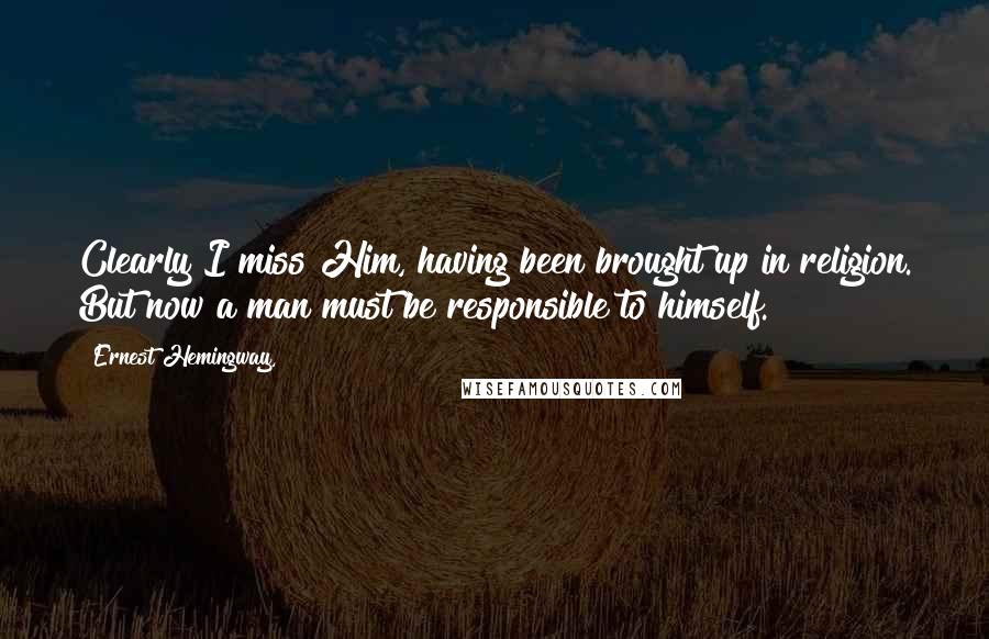 Ernest Hemingway, Quotes: Clearly I miss Him, having been brought up in religion. But now a man must be responsible to himself.