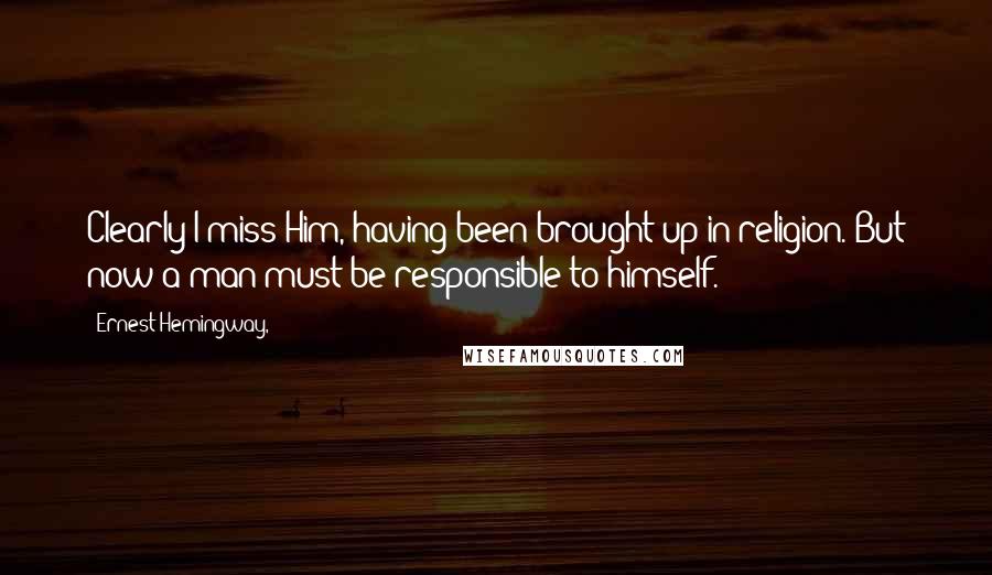 Ernest Hemingway, Quotes: Clearly I miss Him, having been brought up in religion. But now a man must be responsible to himself.