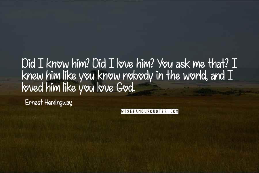 Ernest Hemingway, Quotes: Did I know him? Did I love him? You ask me that? I knew him like you know nobody in the world, and I loved him like you love God.