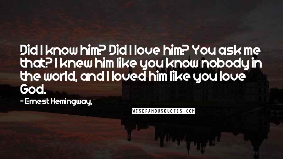 Ernest Hemingway, Quotes: Did I know him? Did I love him? You ask me that? I knew him like you know nobody in the world, and I loved him like you love God.