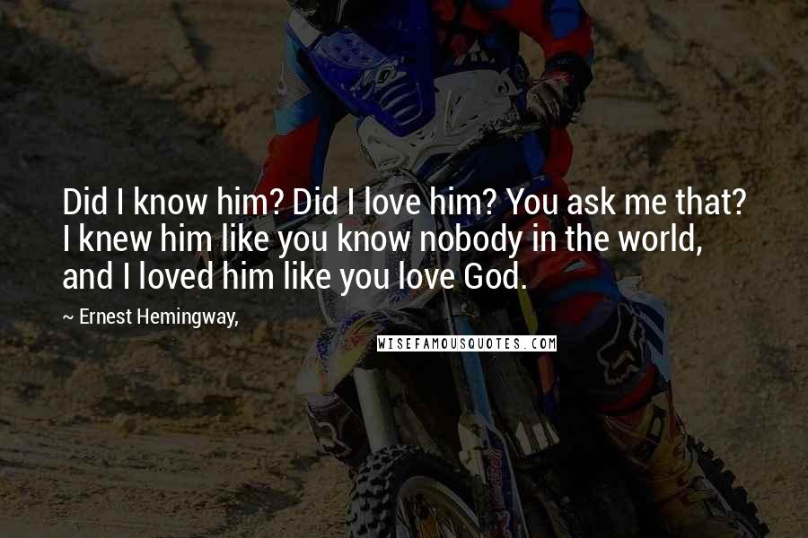 Ernest Hemingway, Quotes: Did I know him? Did I love him? You ask me that? I knew him like you know nobody in the world, and I loved him like you love God.