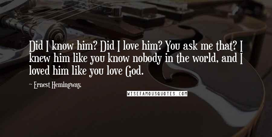 Ernest Hemingway, Quotes: Did I know him? Did I love him? You ask me that? I knew him like you know nobody in the world, and I loved him like you love God.