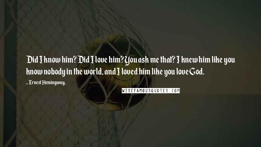 Ernest Hemingway, Quotes: Did I know him? Did I love him? You ask me that? I knew him like you know nobody in the world, and I loved him like you love God.