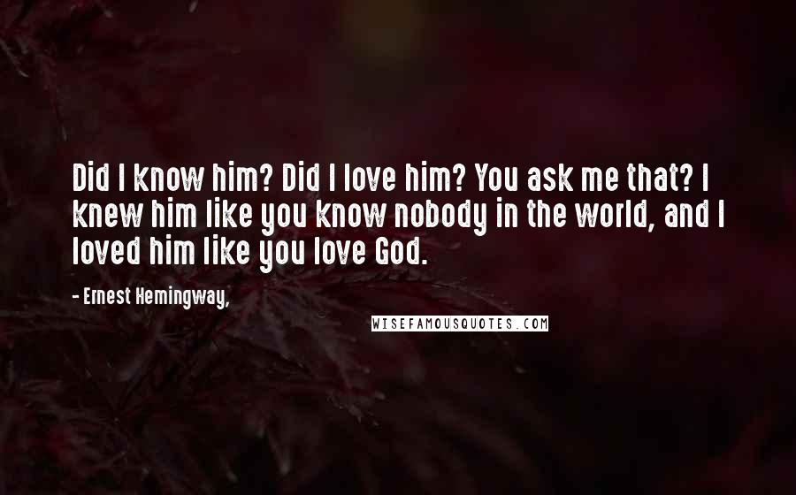 Ernest Hemingway, Quotes: Did I know him? Did I love him? You ask me that? I knew him like you know nobody in the world, and I loved him like you love God.