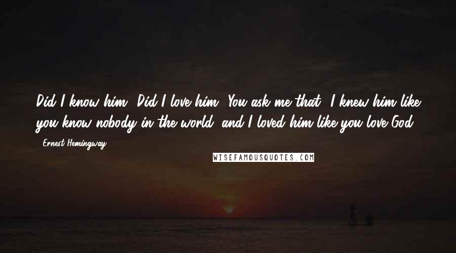 Ernest Hemingway, Quotes: Did I know him? Did I love him? You ask me that? I knew him like you know nobody in the world, and I loved him like you love God.