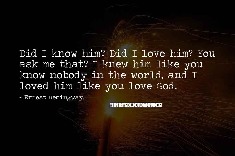 Ernest Hemingway, Quotes: Did I know him? Did I love him? You ask me that? I knew him like you know nobody in the world, and I loved him like you love God.