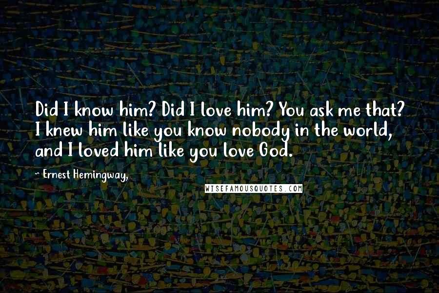 Ernest Hemingway, Quotes: Did I know him? Did I love him? You ask me that? I knew him like you know nobody in the world, and I loved him like you love God.