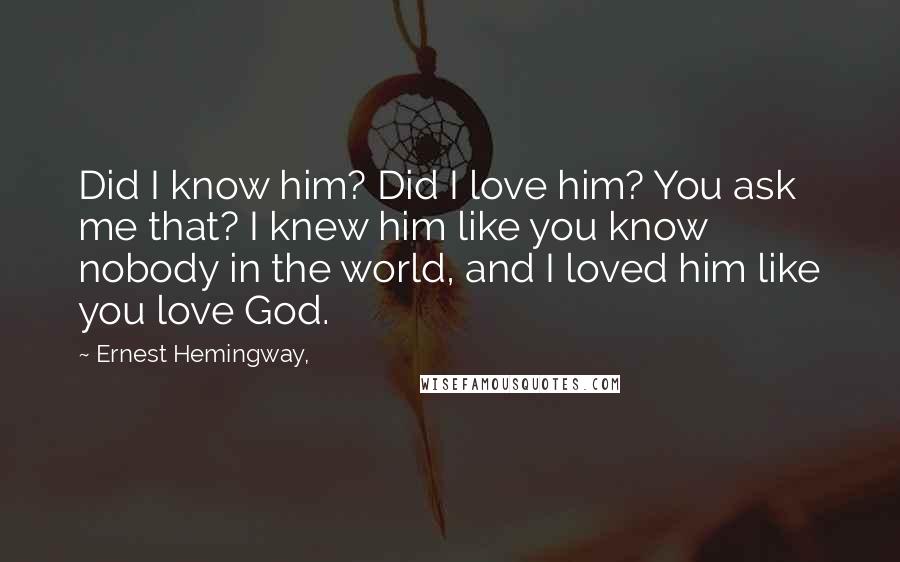 Ernest Hemingway, Quotes: Did I know him? Did I love him? You ask me that? I knew him like you know nobody in the world, and I loved him like you love God.