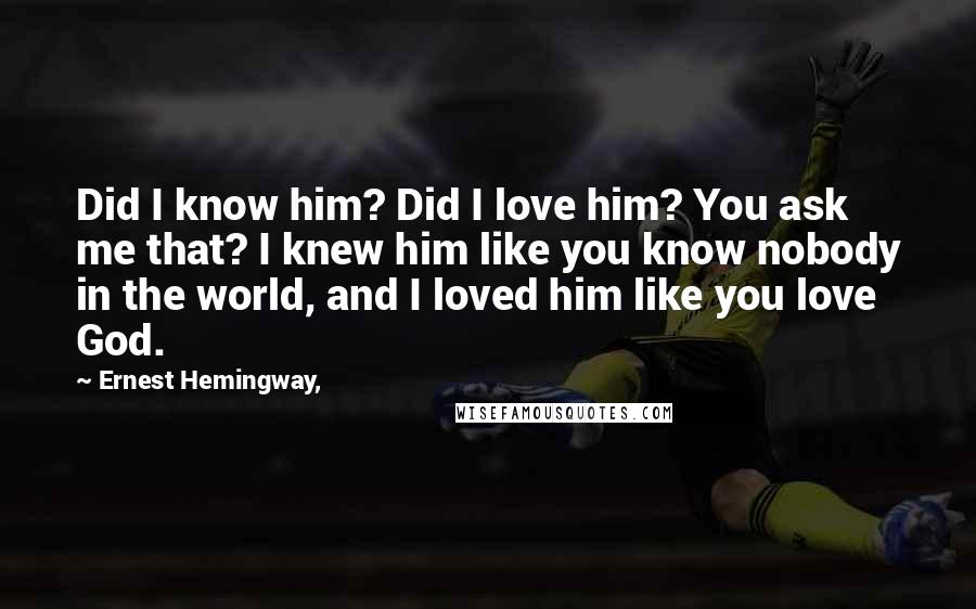 Ernest Hemingway, Quotes: Did I know him? Did I love him? You ask me that? I knew him like you know nobody in the world, and I loved him like you love God.