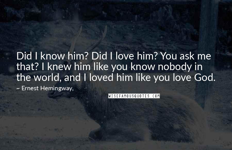 Ernest Hemingway, Quotes: Did I know him? Did I love him? You ask me that? I knew him like you know nobody in the world, and I loved him like you love God.