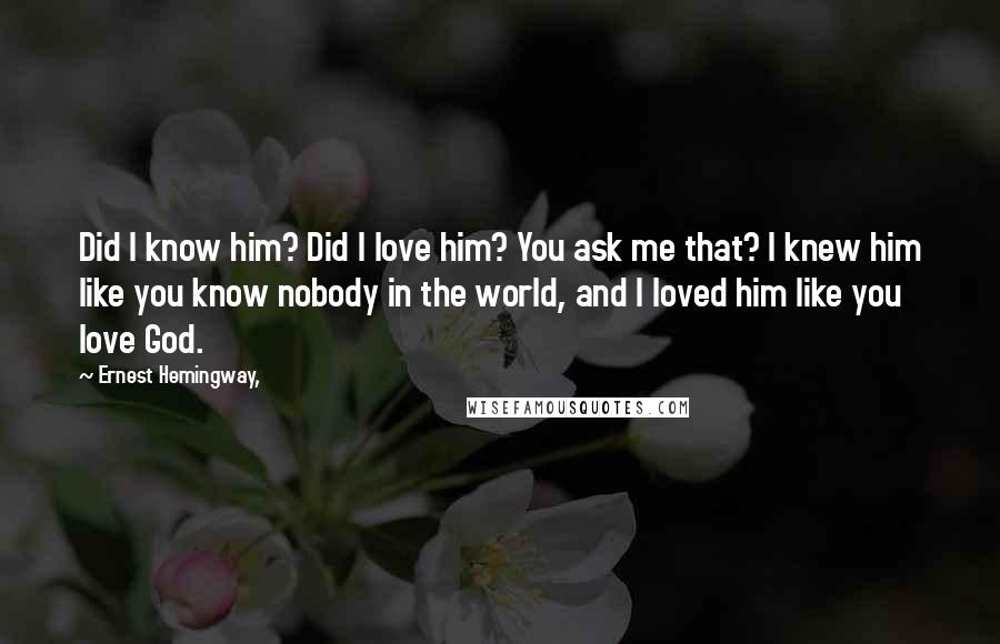 Ernest Hemingway, Quotes: Did I know him? Did I love him? You ask me that? I knew him like you know nobody in the world, and I loved him like you love God.