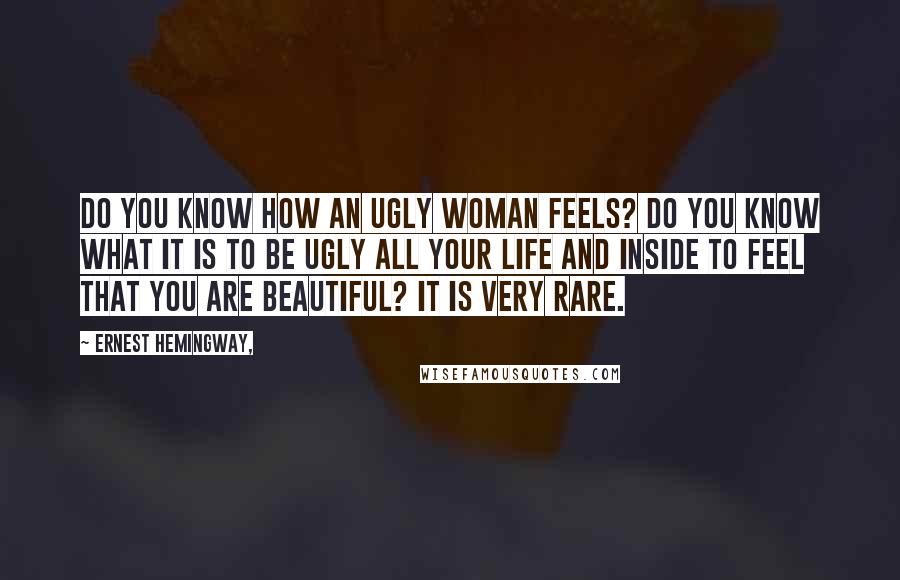 Ernest Hemingway, Quotes: Do you know how an ugly woman feels? Do you know what it is to be ugly all your life and inside to feel that you are beautiful? It is very rare.