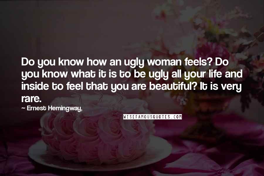 Ernest Hemingway, Quotes: Do you know how an ugly woman feels? Do you know what it is to be ugly all your life and inside to feel that you are beautiful? It is very rare.