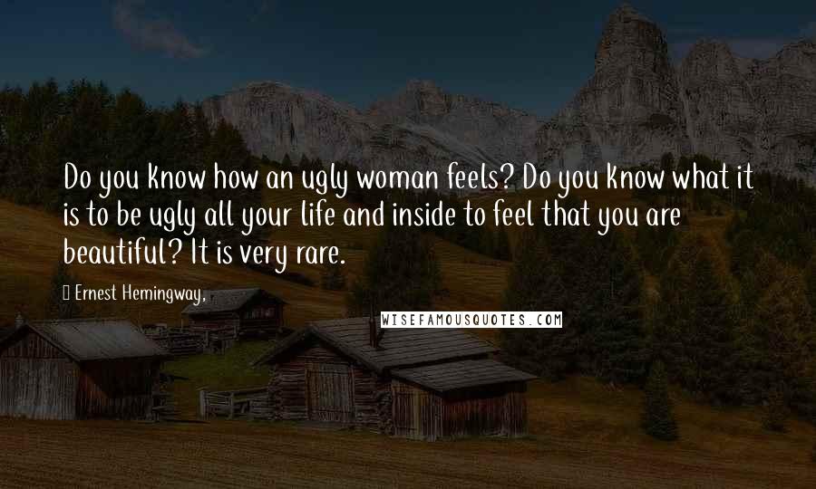 Ernest Hemingway, Quotes: Do you know how an ugly woman feels? Do you know what it is to be ugly all your life and inside to feel that you are beautiful? It is very rare.