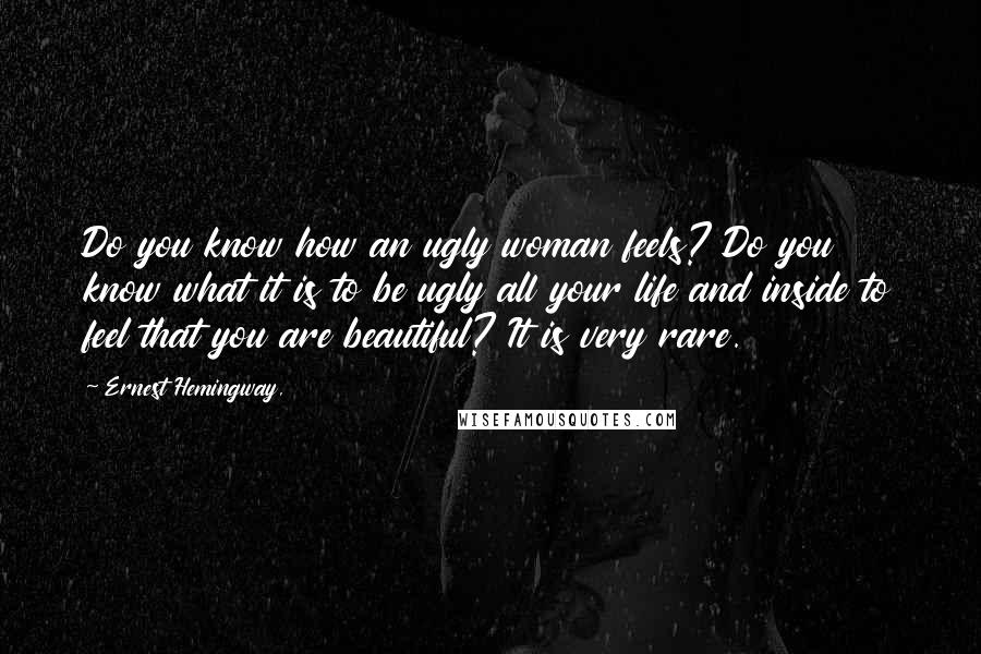 Ernest Hemingway, Quotes: Do you know how an ugly woman feels? Do you know what it is to be ugly all your life and inside to feel that you are beautiful? It is very rare.