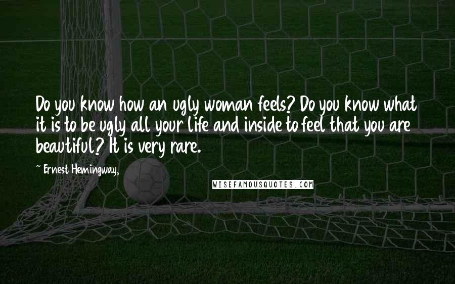 Ernest Hemingway, Quotes: Do you know how an ugly woman feels? Do you know what it is to be ugly all your life and inside to feel that you are beautiful? It is very rare.