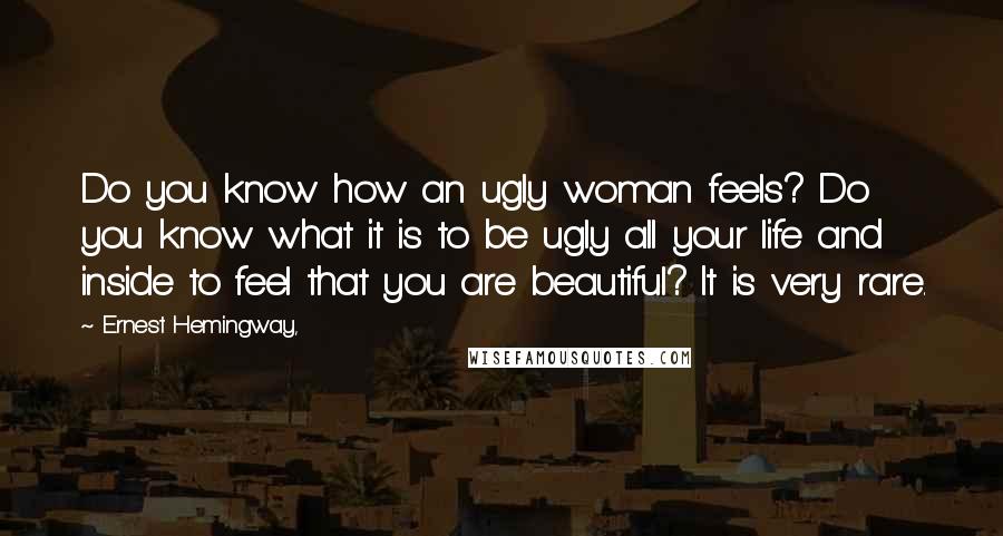 Ernest Hemingway, Quotes: Do you know how an ugly woman feels? Do you know what it is to be ugly all your life and inside to feel that you are beautiful? It is very rare.