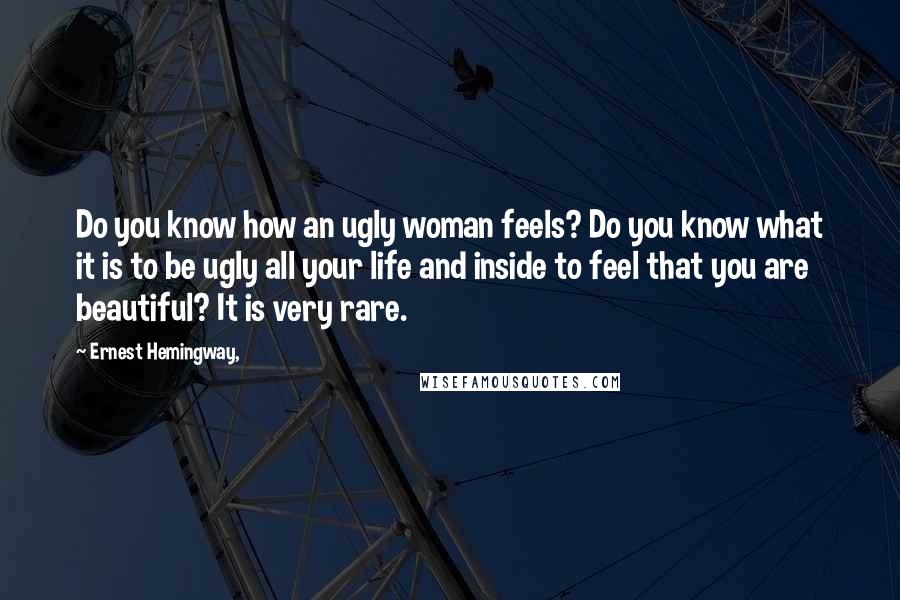 Ernest Hemingway, Quotes: Do you know how an ugly woman feels? Do you know what it is to be ugly all your life and inside to feel that you are beautiful? It is very rare.