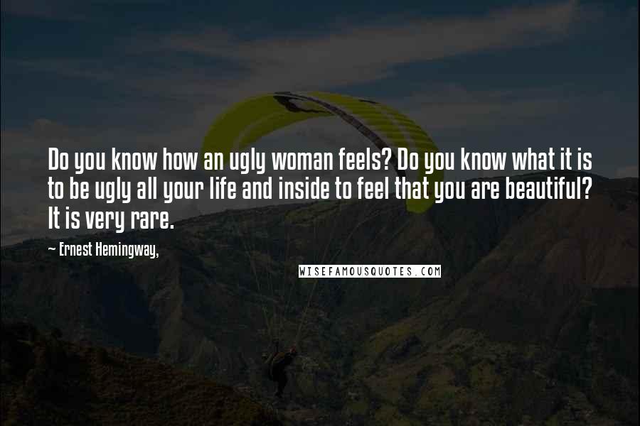 Ernest Hemingway, Quotes: Do you know how an ugly woman feels? Do you know what it is to be ugly all your life and inside to feel that you are beautiful? It is very rare.