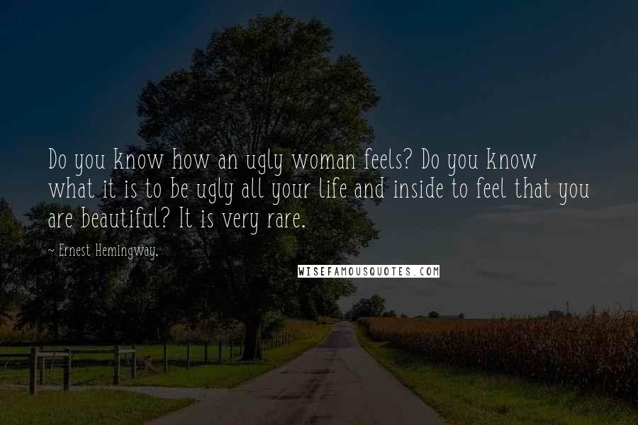 Ernest Hemingway, Quotes: Do you know how an ugly woman feels? Do you know what it is to be ugly all your life and inside to feel that you are beautiful? It is very rare.