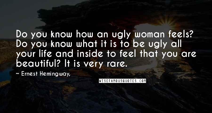 Ernest Hemingway, Quotes: Do you know how an ugly woman feels? Do you know what it is to be ugly all your life and inside to feel that you are beautiful? It is very rare.