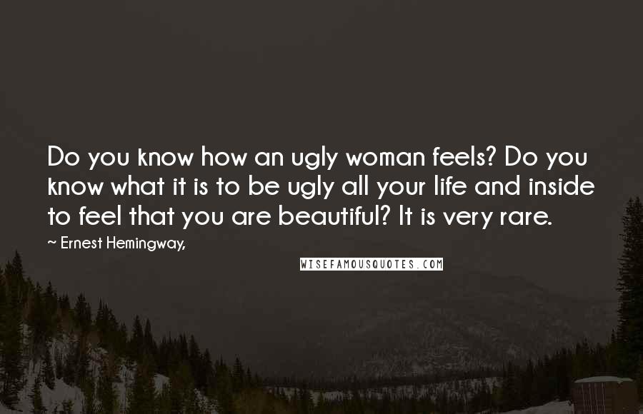 Ernest Hemingway, Quotes: Do you know how an ugly woman feels? Do you know what it is to be ugly all your life and inside to feel that you are beautiful? It is very rare.