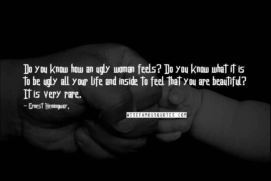 Ernest Hemingway, Quotes: Do you know how an ugly woman feels? Do you know what it is to be ugly all your life and inside to feel that you are beautiful? It is very rare.