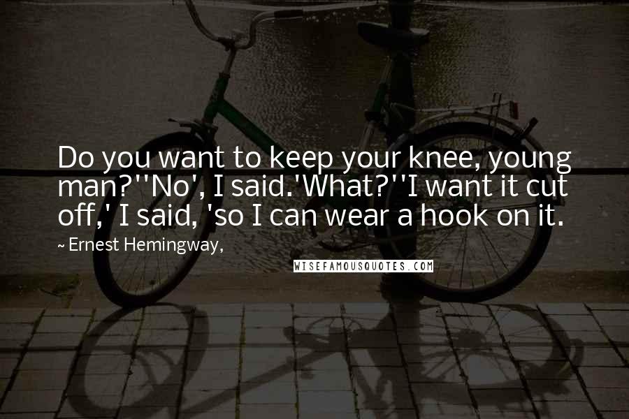 Ernest Hemingway, Quotes: Do you want to keep your knee, young man?''No', I said.'What?''I want it cut off,' I said, 'so I can wear a hook on it.
