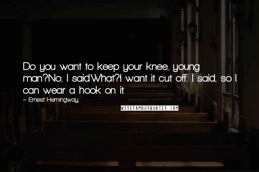 Ernest Hemingway, Quotes: Do you want to keep your knee, young man?''No', I said.'What?''I want it cut off,' I said, 'so I can wear a hook on it.