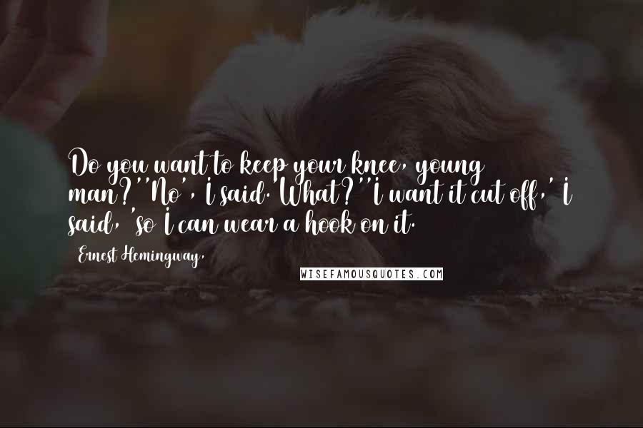 Ernest Hemingway, Quotes: Do you want to keep your knee, young man?''No', I said.'What?''I want it cut off,' I said, 'so I can wear a hook on it.