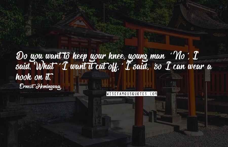 Ernest Hemingway, Quotes: Do you want to keep your knee, young man?''No', I said.'What?''I want it cut off,' I said, 'so I can wear a hook on it.