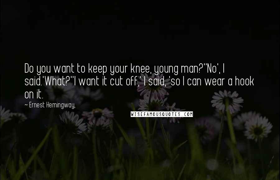 Ernest Hemingway, Quotes: Do you want to keep your knee, young man?''No', I said.'What?''I want it cut off,' I said, 'so I can wear a hook on it.