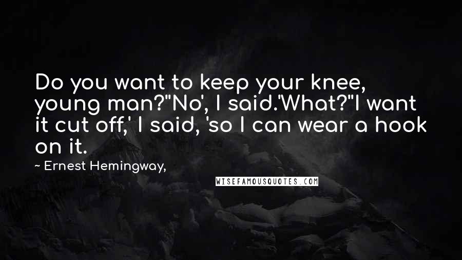 Ernest Hemingway, Quotes: Do you want to keep your knee, young man?''No', I said.'What?''I want it cut off,' I said, 'so I can wear a hook on it.