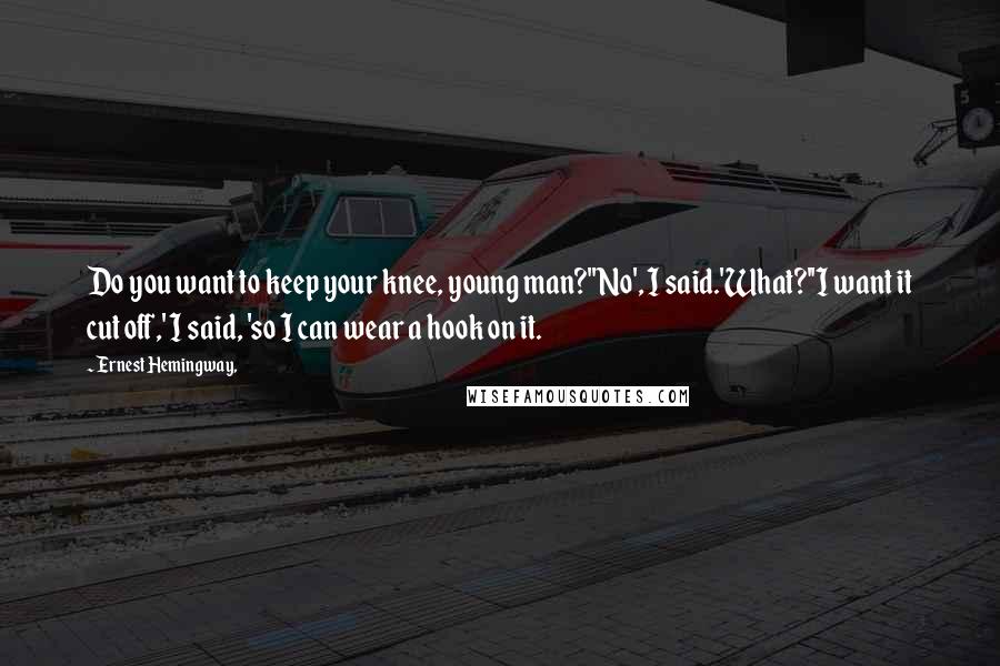 Ernest Hemingway, Quotes: Do you want to keep your knee, young man?''No', I said.'What?''I want it cut off,' I said, 'so I can wear a hook on it.