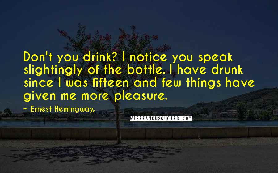 Ernest Hemingway, Quotes: Don't you drink? I notice you speak slightingly of the bottle. I have drunk since I was fifteen and few things have given me more pleasure.