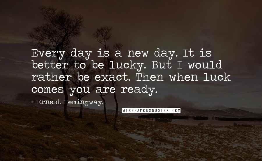 Ernest Hemingway, Quotes: Every day is a new day. It is better to be lucky. But I would rather be exact. Then when luck comes you are ready.