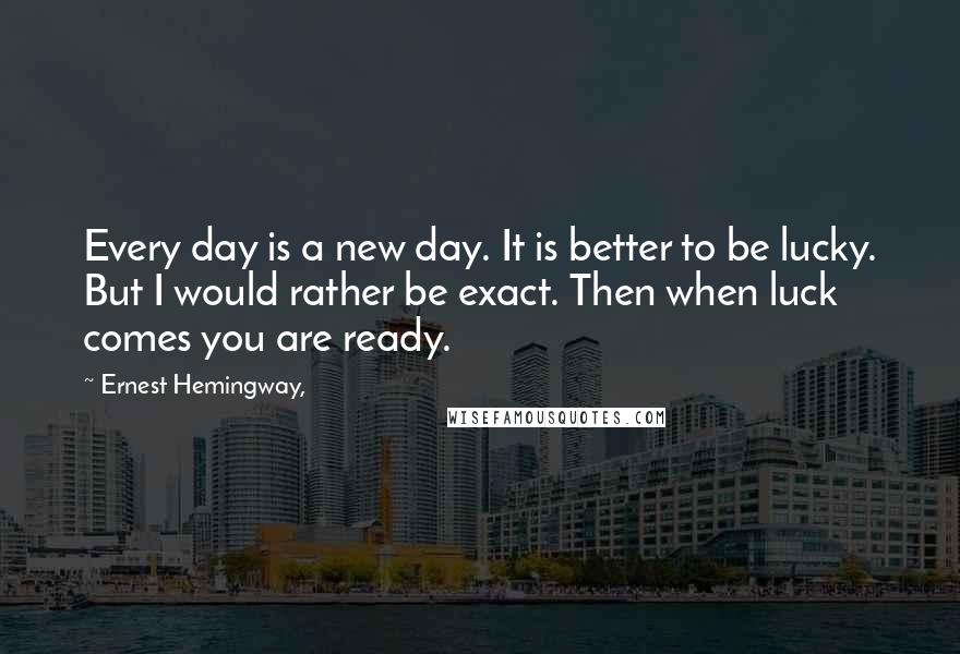 Ernest Hemingway, Quotes: Every day is a new day. It is better to be lucky. But I would rather be exact. Then when luck comes you are ready.