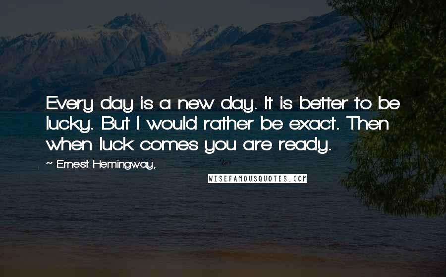 Ernest Hemingway, Quotes: Every day is a new day. It is better to be lucky. But I would rather be exact. Then when luck comes you are ready.