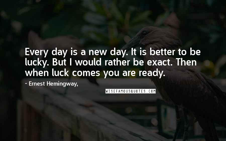 Ernest Hemingway, Quotes: Every day is a new day. It is better to be lucky. But I would rather be exact. Then when luck comes you are ready.