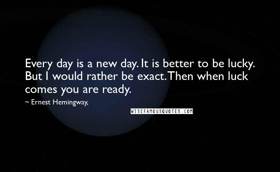 Ernest Hemingway, Quotes: Every day is a new day. It is better to be lucky. But I would rather be exact. Then when luck comes you are ready.