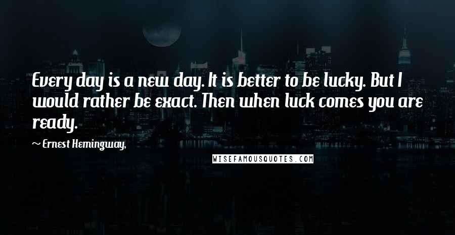 Ernest Hemingway, Quotes: Every day is a new day. It is better to be lucky. But I would rather be exact. Then when luck comes you are ready.