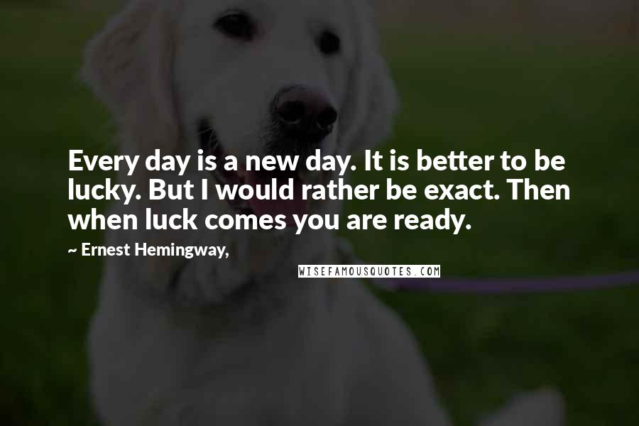 Ernest Hemingway, Quotes: Every day is a new day. It is better to be lucky. But I would rather be exact. Then when luck comes you are ready.
