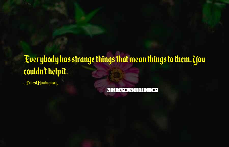 Ernest Hemingway, Quotes: Everybody has strange things that mean things to them. You couldn't help it.
