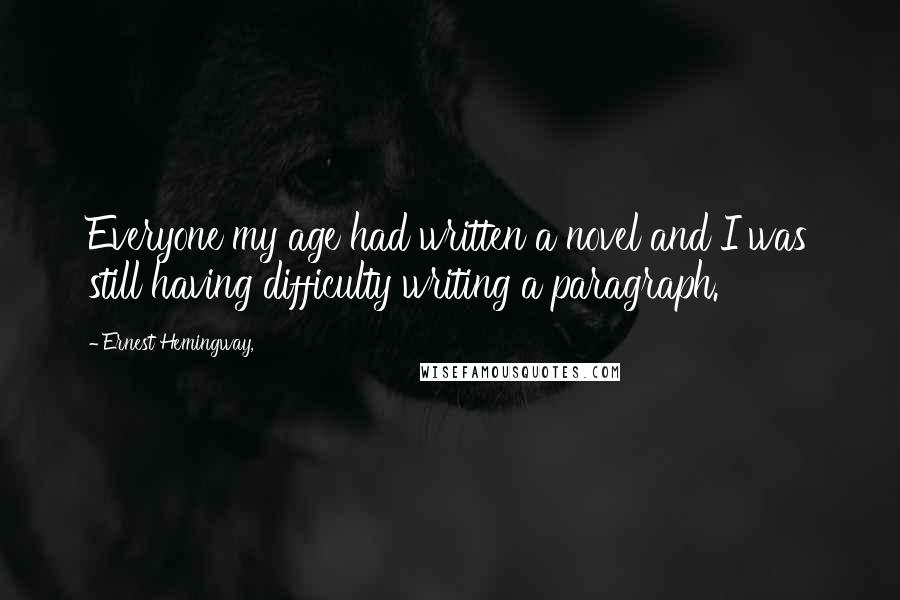 Ernest Hemingway, Quotes: Everyone my age had written a novel and I was still having difficulty writing a paragraph.