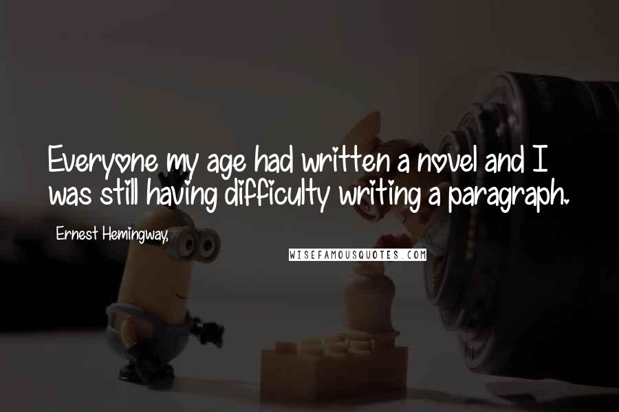 Ernest Hemingway, Quotes: Everyone my age had written a novel and I was still having difficulty writing a paragraph.