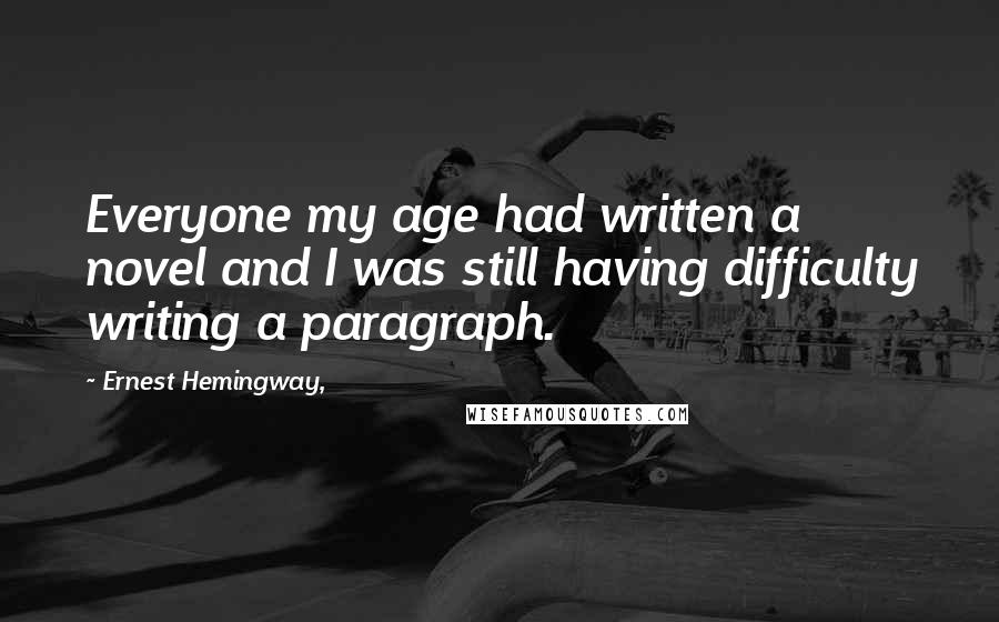 Ernest Hemingway, Quotes: Everyone my age had written a novel and I was still having difficulty writing a paragraph.