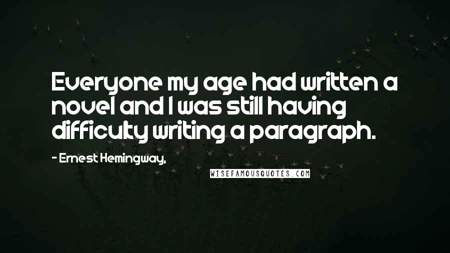 Ernest Hemingway, Quotes: Everyone my age had written a novel and I was still having difficulty writing a paragraph.