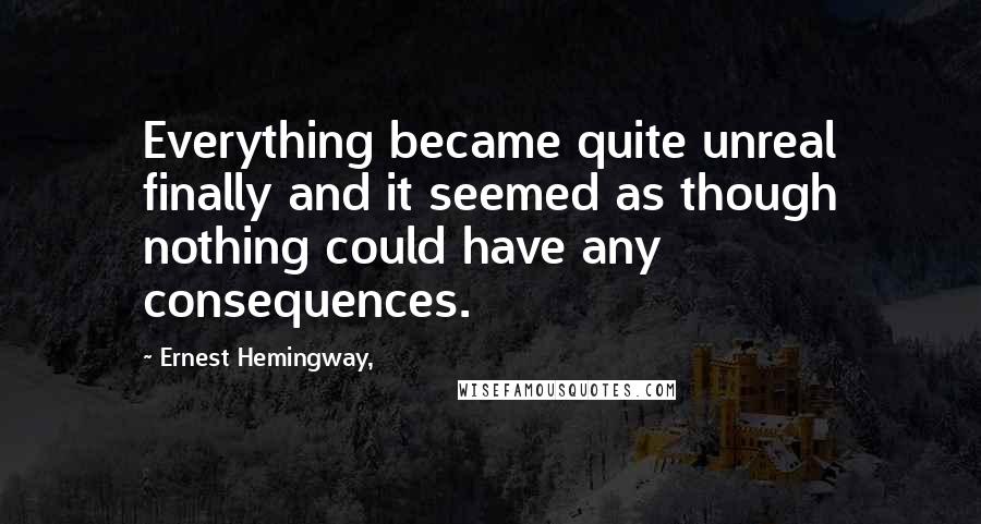Ernest Hemingway, Quotes: Everything became quite unreal finally and it seemed as though nothing could have any consequences.
