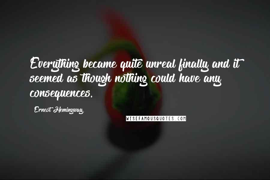 Ernest Hemingway, Quotes: Everything became quite unreal finally and it seemed as though nothing could have any consequences.