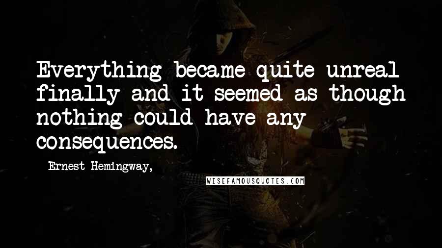 Ernest Hemingway, Quotes: Everything became quite unreal finally and it seemed as though nothing could have any consequences.